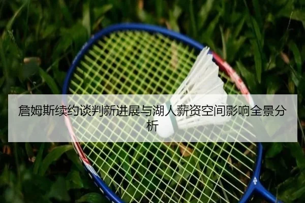 詹姆斯续约谈判新进展与湖人薪资空间影响全景分析