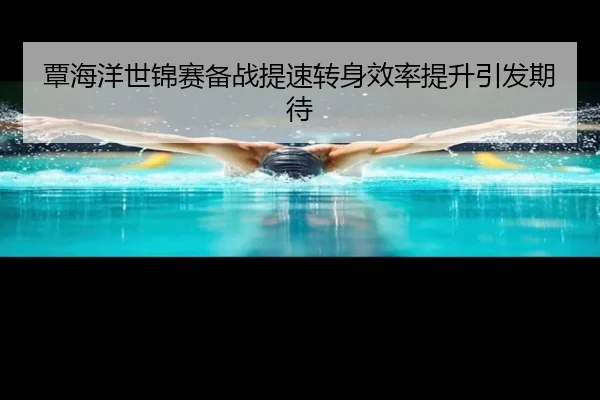 覃海洋世锦赛备战提速转身效率提升引发期待