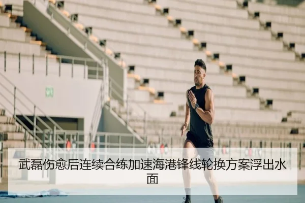 武磊伤愈后连续合练加速海港锋线轮换方案浮出水面