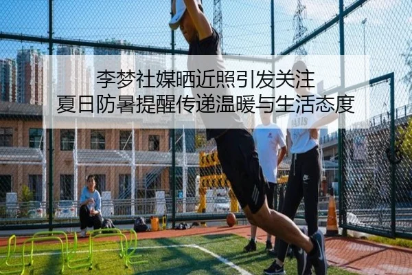 李梦社媒晒近照引发关注 夏日防暑提醒传递温暖与生活态度